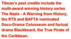 Tilman’s past credits include the multi-award winning history series The Nazis - A Warning from History, the RTS and BAFTA nominated Docu-Drama Colosseum and factual drama Blackbeard, the True Pirate of the Caribbean.  